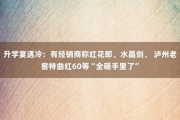   升学宴遇冷：有经销商称红花郎、水晶剑、 泸州老窖特曲红60等“全砸手里了”